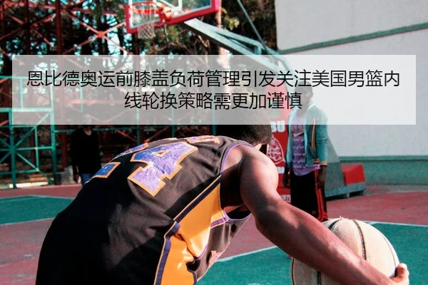 恩比德奥运前膝盖负荷管理引发关注美国男篮内线轮换策略需更加谨慎