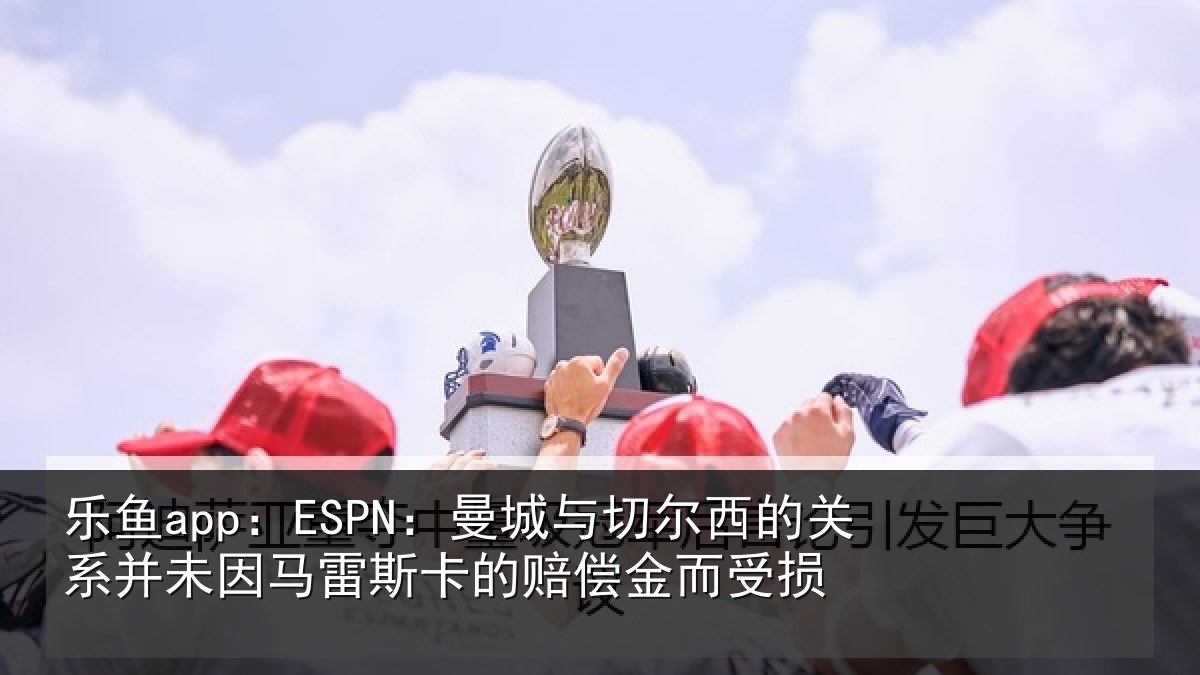 乐鱼app：ESPN：曼城与切尔西的关系并未因马雷斯卡的赔偿金而受损
