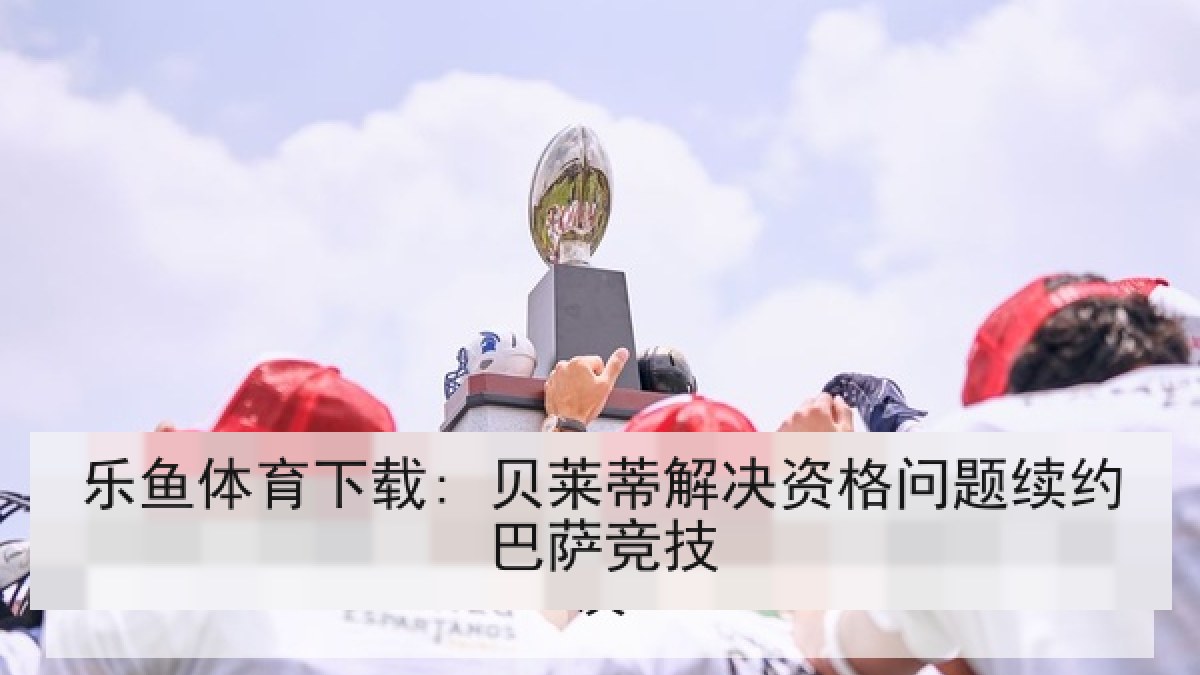 乐鱼体育下载: 贝莱蒂解决资格问题续约巴萨竞技