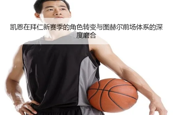凯恩在拜仁新赛季的角色转变与图赫尔前场体系的深度磨合
