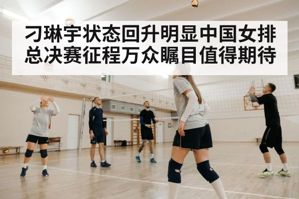 刁琳宇状态回升明显中国女排总决赛征程万众瞩目值得期待