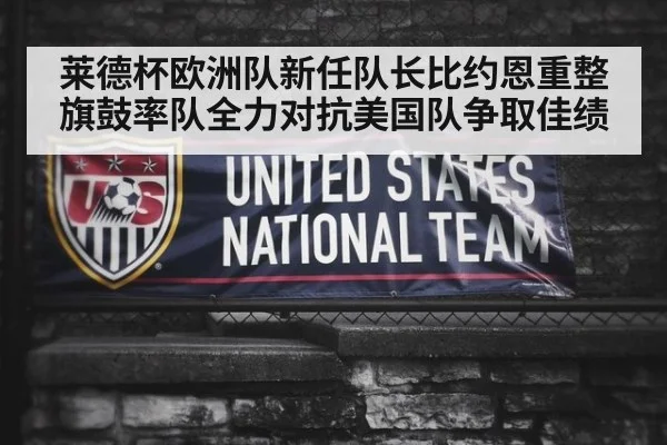 莱德杯欧洲队新任队长比约恩重整旗鼓率队全力对抗美国队争取佳绩