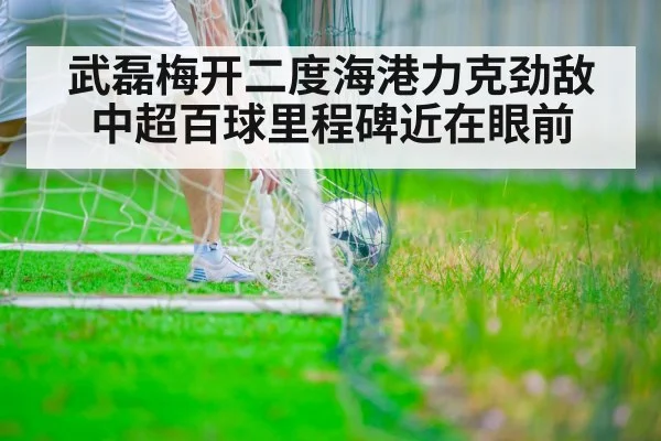 武磊梅开二度海港力克劲敌 中超百球里程碑近在眼前